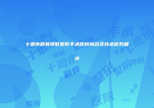 十堰市颧骨降低整形手术医院排名及技术优势盘点