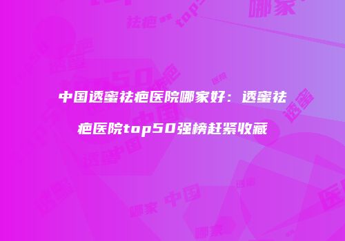 中国透蜜祛疤医院哪家好：透蜜祛疤医院top50强榜赶紧收藏