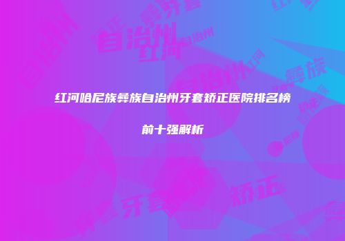 红河哈尼族彝族自治州牙套矫正医院排名榜前十强解析