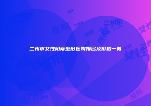 兰州市女性阴蒂整形医院排名及价格一览