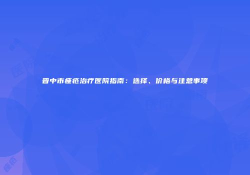 晋中市痤疮治疗医院指南：选择、价格与注意事项