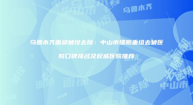乌鲁木齐面部皱纹去除：中山市细胞重组去皱医院口碑排名及权威医院推荐