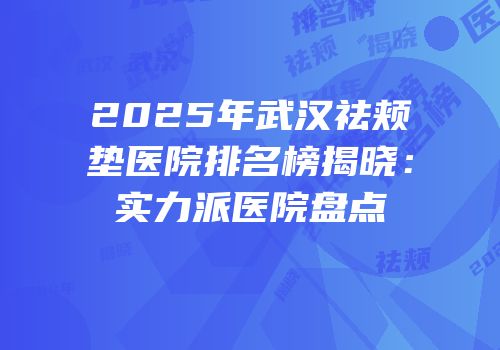 2025年武汉祛颊垫医院排名榜揭晓：实力派医院盘点