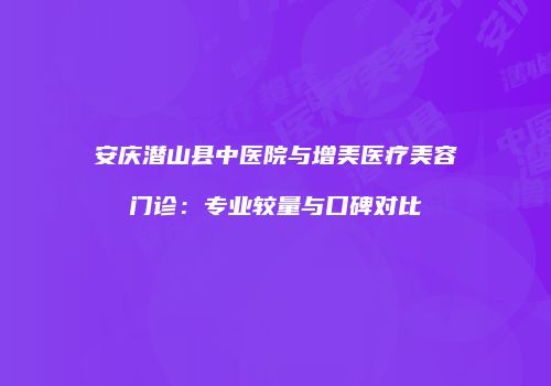 安庆潜山县中医院与增美医疗美容门诊：专业较量与口碑对比