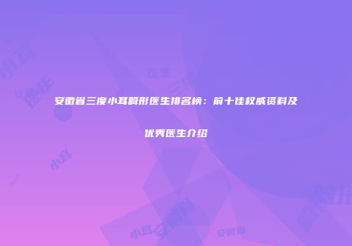 安徽省三度小耳畸形医生排名榜：前十佳权威资料及优秀医生介绍