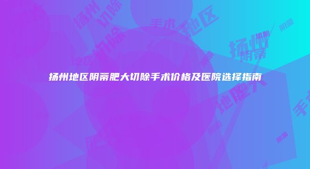 扬州地区阴蒂肥大切除手术价格及医院选择指南