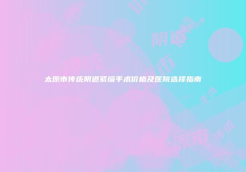太原市传统阴道紧缩手术价格及医院选择指南