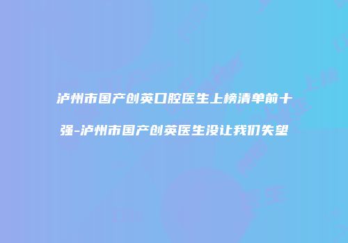 泸州市国产创英口腔医生上榜清单前十强-泸州市国产创英医生没让我们失望