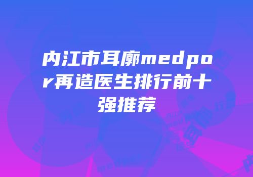 内江市耳廓medpor再造医生排行前十强推荐