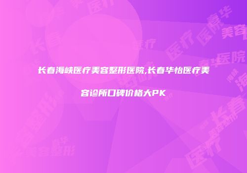 长春海峡医疗美容整形医院,长春华怡医疗美容诊所口碑价格大PK