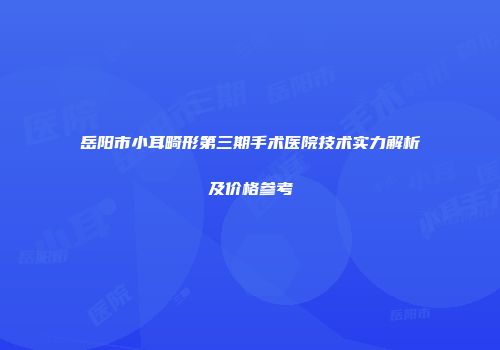 岳阳市小耳畸形第三期手术医院技术实力解析及价格参考