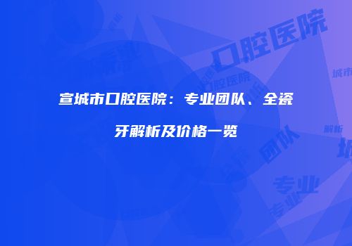 宣城市口腔医院：专业团队、全瓷牙解析及价格一览