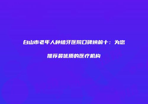 白山市老年人种植牙医院口碑榜前十：为您推荐最优质的医疗机构