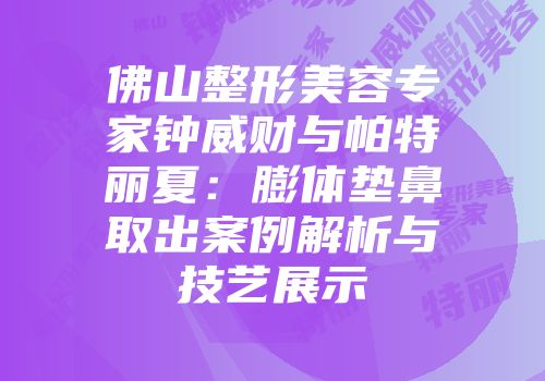 佛山整形美容专家钟威财与帕特丽夏：膨体垫鼻取出案例解析与技艺展示