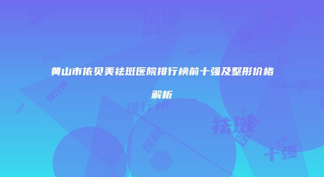 黄山市依贝美祛斑医院排行榜前十强及整形价格解析