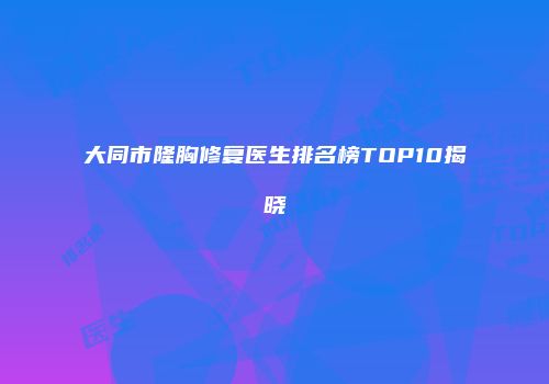 大同市隆胸修复医生排名榜TOP10揭晓