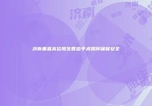 济南垂直高位阻生智齿手术如何确保安全