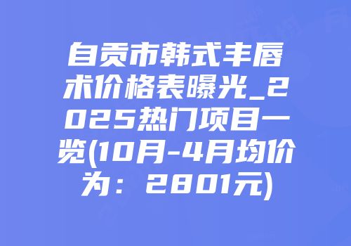 自贡市韩式丰唇术价格表曝光_2025热门项目一览(10月-4月均价为：2801元)