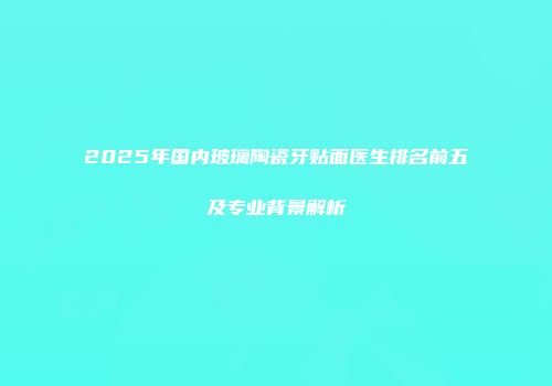 2025年国内玻璃陶瓷牙贴面医生排名前五及专业背景解析