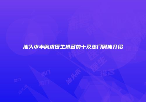 汕头市丰胸术医生排名前十及热门假体介绍
