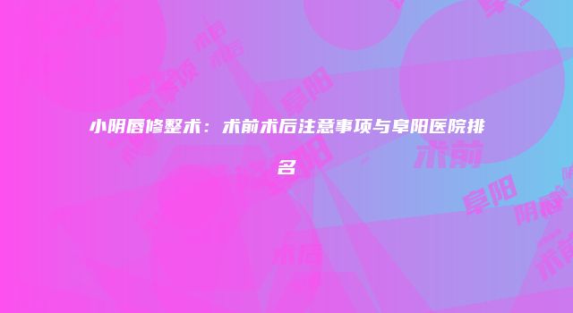 小阴唇修整术：术前术后注意事项与阜阳医院排名