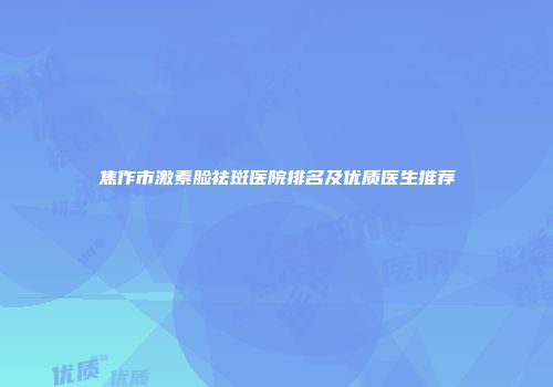 焦作市激素脸祛斑医院排名及优质医生推荐