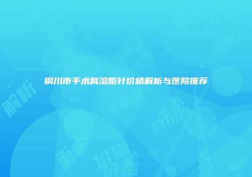 铜川市手术臂溶脂针价格解析与医院推荐