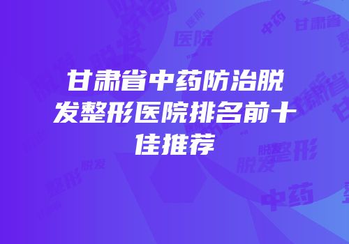 甘肃省中药防治脱发整形医院排名前十佳推荐
