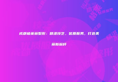 成都格莱丽整形：精湛技艺，优质服务，打造美丽新标杆