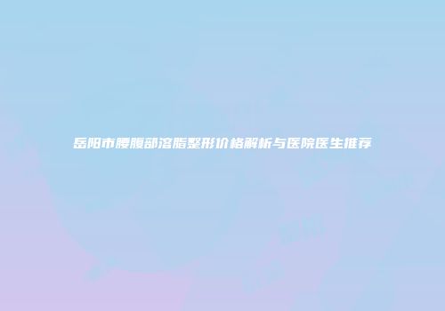 岳阳市腰腹部溶脂整形价格解析与医院医生推荐