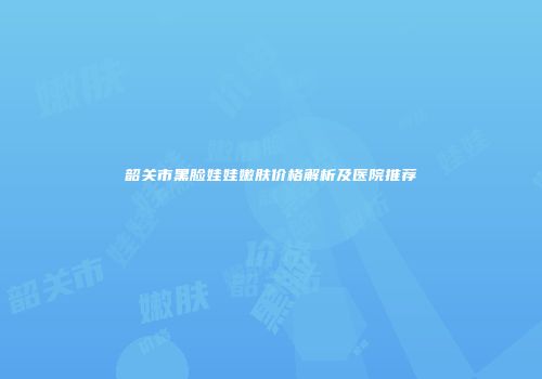 韶关市黑脸娃娃嫩肤价格解析及医院推荐