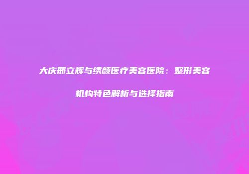 大庆邢立辉与绣颜医疗美容医院：整形美容机构特色解析与选择指南
