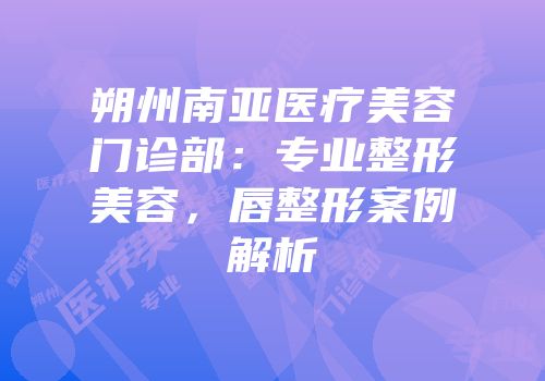 朔州南亚医疗美容门诊部：专业整形美容，唇整形案例解析