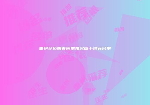 惠州牙齿根管医生排名前十推荐名单