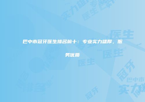 巴中市冠牙医生排名前十：专业实力雄厚，服务优质