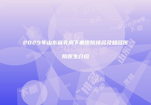2025年山东省乳房下垂医院排名及知名医院医生介绍