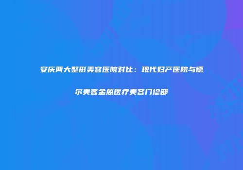 安庆两大整形美容医院对比：现代妇产医院与德尔美客金蒽医疗美容门诊部