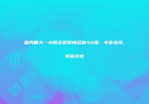 国内眼大一小矫正医院排名前50强：专业选择，美丽无忧