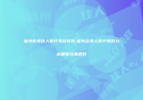 宿州医美佳人医疗美容医院,宿州芯美人医疗整形分析哪家效果更好