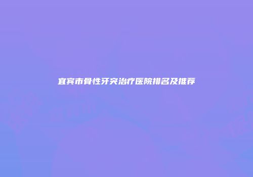 宜宾市骨性牙突治疗医院排名及推荐