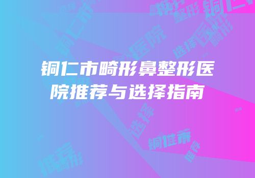 铜仁市畸形鼻整形医院推荐与选择指南