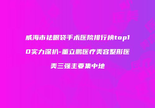 威海市祛眼袋手术医院排行榜top10实力深扒-董立鹏医疗美容整形医美三强主要集中地