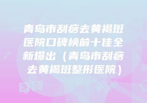 青岛市刮痧去黄褐斑医院口碑榜前十佳全新爆出（青岛市刮痧去黄褐斑整形医院）