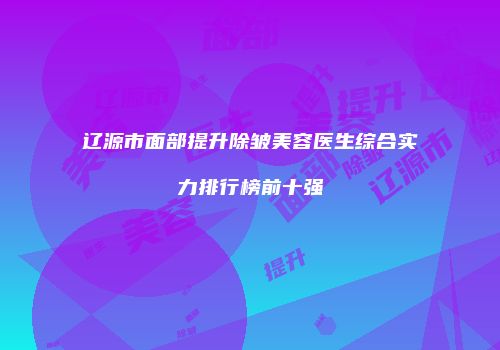 辽源市面部提升除皱美容医生综合实力排行榜前十强