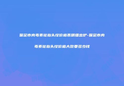 保定市肉毒素祛抬头纹价格表明细出炉-保定市肉毒素祛抬头纹价格大致要多少钱