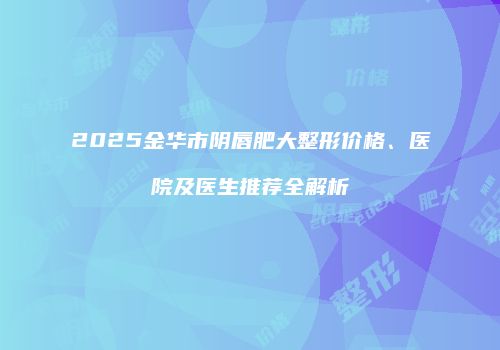 2025金华市阴唇肥大整形价格、医院及医生推荐全解析