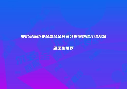 鄂尔多斯市贵金属合金烤瓷牙医院精选介绍及知名医生推荐
