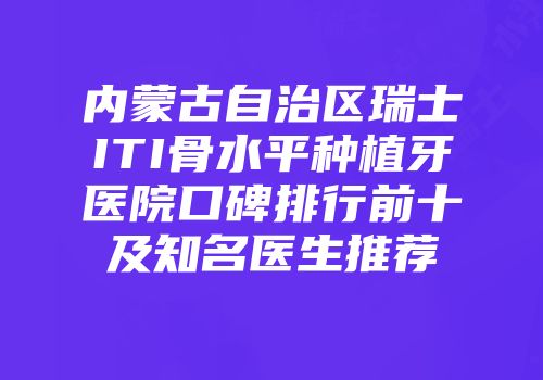 内蒙古自治区瑞士ITI骨水平种植牙医院口碑排行前十及知名医生推荐