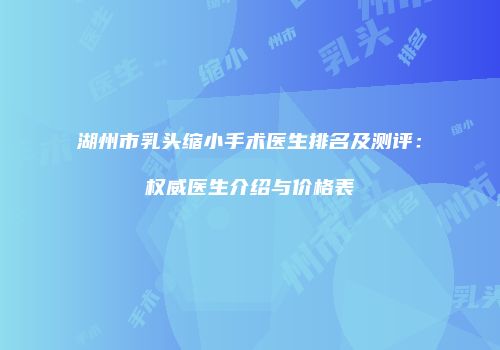 湖州市乳头缩小手术医生排名及测评：权威医生介绍与价格表