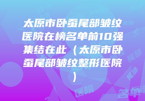太原市卧蚕尾部皱纹医院在榜名单前10强集结在此（太原市卧蚕尾部皱纹整形医院）